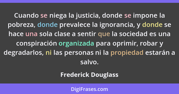 Cuando se niega la justicia, donde se impone la pobreza, donde prevalece la ignorancia, y donde se hace una sola clase a sentir q... - Frederick Douglass