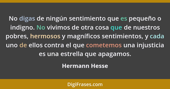 No digas de ningún sentimiento que es pequeño o indigno. No vivimos de otra cosa que de nuestros pobres, hermosos y magníficos sentimi... - Hermann Hesse