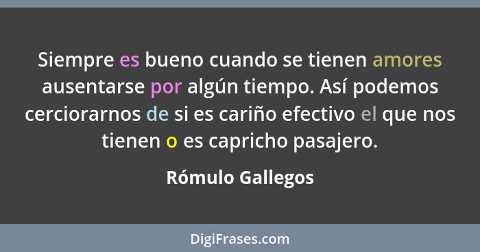 Siempre es bueno cuando se tienen amores ausentarse por algún tiempo. Así podemos cerciorarnos de si es cariño efectivo el que nos t... - Rómulo Gallegos