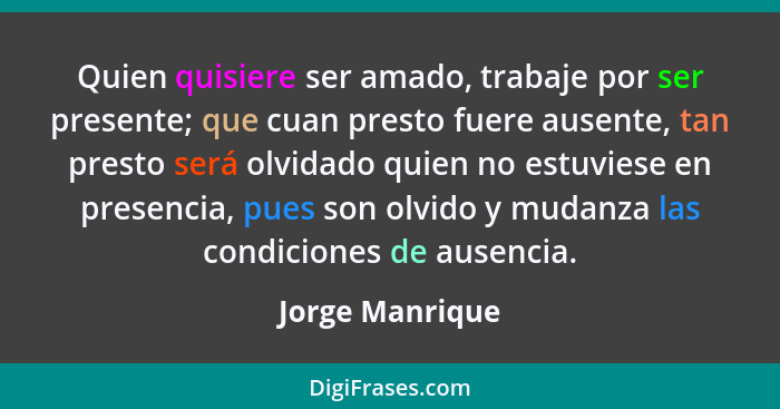 Quien quisiere ser amado, trabaje por ser presente; que cuan presto fuere ausente, tan presto será olvidado quien no estuviese en pre... - Jorge Manrique