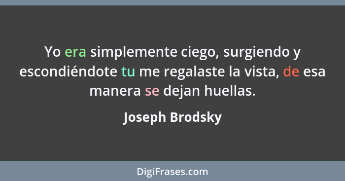 Yo era simplemente ciego, surgiendo y escondiéndote tu me regalaste la vista, de esa manera se dejan huellas.... - Joseph Brodsky