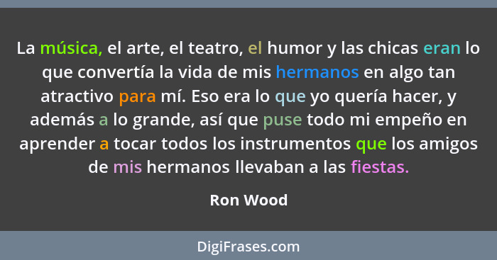 La música, el arte, el teatro, el humor y las chicas eran lo que convertía la vida de mis hermanos en algo tan atractivo para mí. Eso era l... - Ron Wood