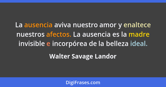 La ausencia aviva nuestro amor y enaltece nuestros afectos. La ausencia es la madre invisible e incorpórea de la belleza ideal.... - Walter Savage Landor