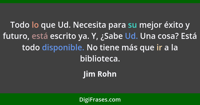 Todo lo que Ud. Necesita para su mejor éxito y futuro, está escrito ya. Y, ¿Sabe Ud. Una cosa? Está todo disponible. No tiene más que ir a... - Jim Rohn