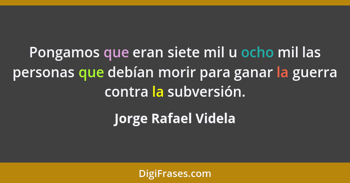 Pongamos que eran siete mil u ocho mil las personas que debían morir para ganar la guerra contra la subversión.... - Jorge Rafael Videla