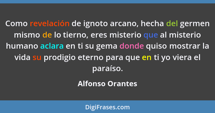 Como revelación de ignoto arcano, hecha del germen mismo de lo tierno, eres misterio que al misterio humano aclara en ti su gema don... - Alfonso Orantes