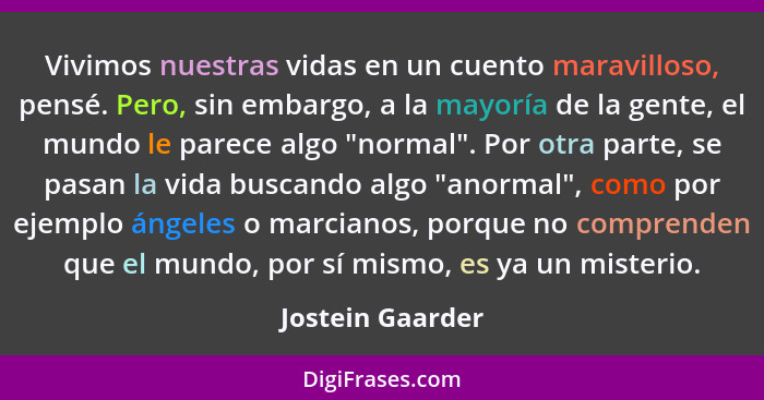 Vivimos nuestras vidas en un cuento maravilloso, pensé. Pero, sin embargo, a la mayoría de la gente, el mundo le parece algo "normal... - Jostein Gaarder