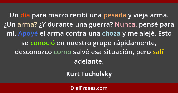 Un día para marzo recibí una pesada y vieja arma. ¿Un arma? ¿Y durante una guerra? Nunca, pensé para mí. Apoyé el arma contra una cho... - Kurt Tucholsky