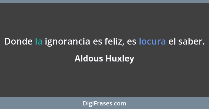 Donde la ignorancia es feliz, es locura el saber.... - Aldous Huxley