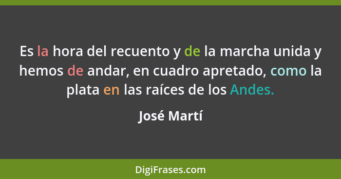 Es la hora del recuento y de la marcha unida y hemos de andar, en cuadro apretado, como la plata en las raíces de los Andes.... - José Martí