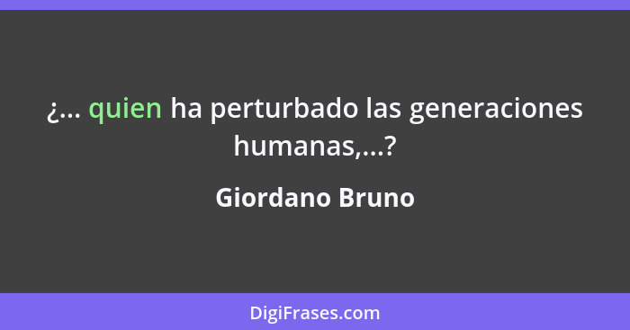 ¿... quien ha perturbado las generaciones humanas,...?... - Giordano Bruno