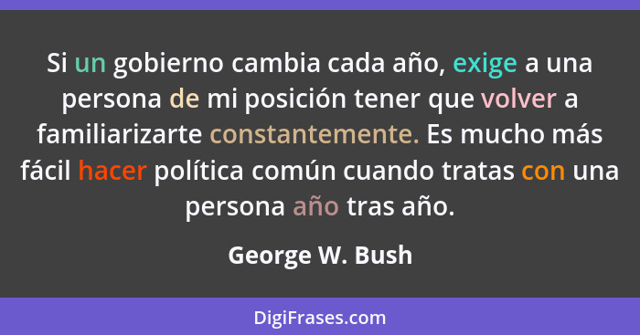 Si un gobierno cambia cada año, exige a una persona de mi posición tener que volver a familiarizarte constantemente. Es mucho más fác... - George W. Bush