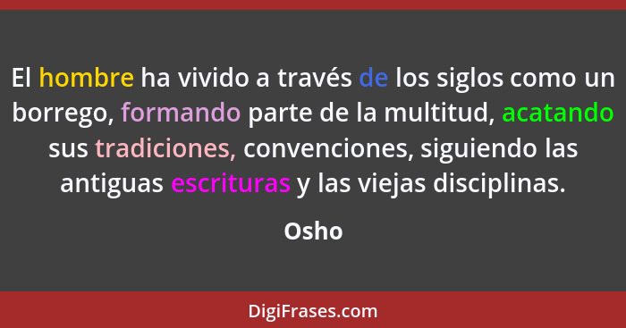 El hombre ha vivido a través de los siglos como un borrego, formando parte de la multitud, acatando sus tradiciones, convenciones, siguiendo la... - Osho