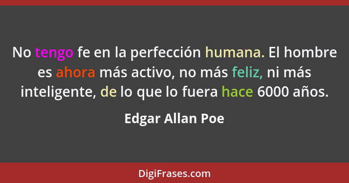 No tengo fe en la perfección humana. El hombre es ahora más activo, no más feliz, ni más inteligente, de lo que lo fuera hace 6000 a... - Edgar Allan Poe