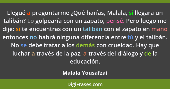 Llegué a preguntarme ¿Qué harías, Malala, si llegara un talibán? Lo golpearía con un zapato, pensé. Pero luego me dije: si te encue... - Malala Yousafzai