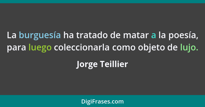 La burguesía ha tratado de matar a la poesía, para luego coleccionarla como objeto de lujo.... - Jorge Teillier