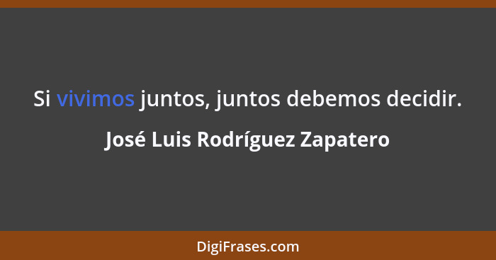 Si vivimos juntos, juntos debemos decidir.... - José Luis Rodríguez Zapatero