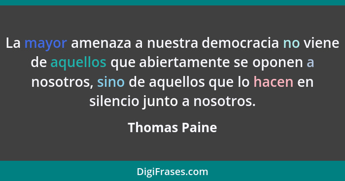 La mayor amenaza a nuestra democracia no viene de aquellos que abiertamente se oponen a nosotros, sino de aquellos que lo hacen en sile... - Thomas Paine