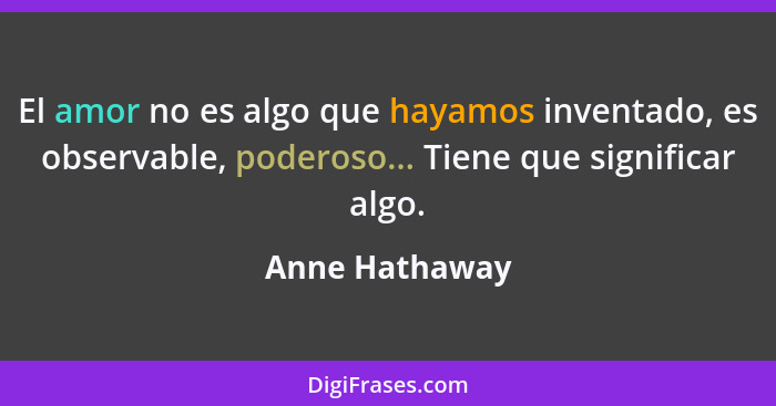 El amor no es algo que hayamos inventado, es observable, poderoso... Tiene que significar algo.... - Anne Hathaway