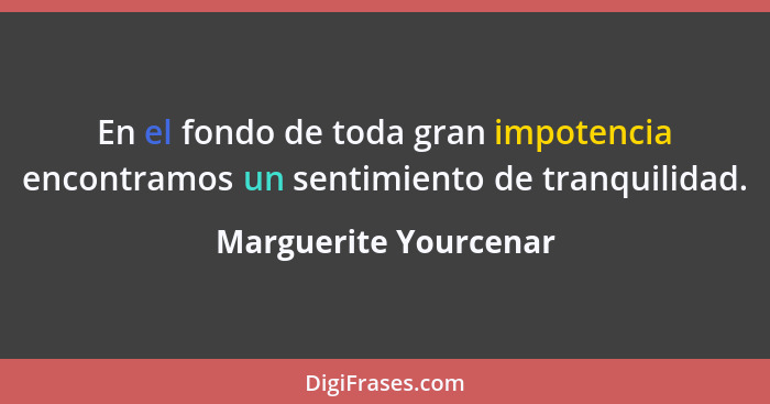 En el fondo de toda gran impotencia encontramos un sentimiento de tranquilidad.... - Marguerite Yourcenar