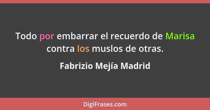 Todo por embarrar el recuerdo de Marisa contra los muslos de otras.... - Fabrizio Mejía Madrid