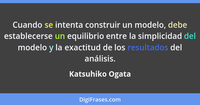 Cuando se intenta construir un modelo, debe establecerse un equilibrio entre la simplicidad del modelo y la exactitud de los resulta... - Katsuhiko Ogata