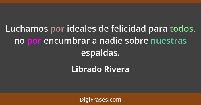 Luchamos por ideales de felicidad para todos, no por encumbrar a nadie sobre nuestras espaldas.... - Librado Rivera