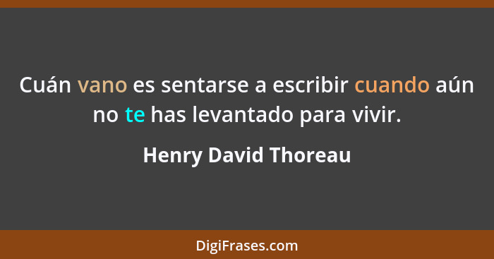 Cuán vano es sentarse a escribir cuando aún no te has levantado para vivir.... - Henry David Thoreau