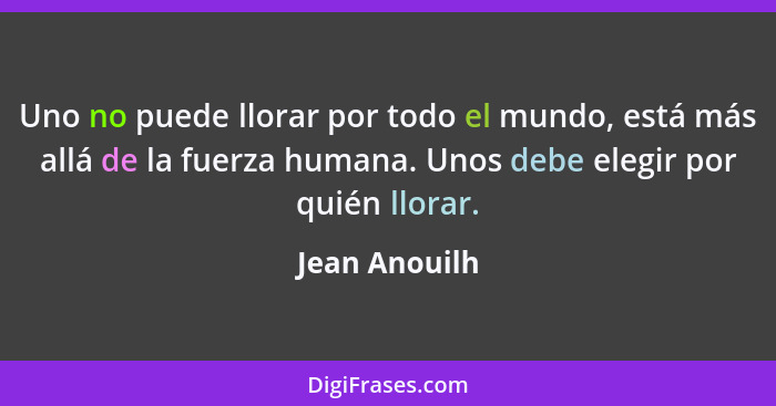 Uno no puede llorar por todo el mundo, está más allá de la fuerza humana. Unos debe elegir por quién llorar.... - Jean Anouilh