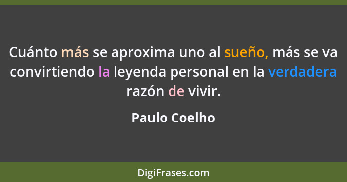 Cuánto más se aproxima uno al sueño, más se va convirtiendo la leyenda personal en la verdadera razón de vivir.... - Paulo Coelho