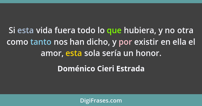 Si esta vida fuera todo lo que hubiera, y no otra como tanto nos han dicho, y por existir en ella el amor, esta sola sería un... - Doménico Cieri Estrada