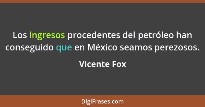 Los ingresos procedentes del petróleo han conseguido que en México seamos perezosos.... - Vicente Fox