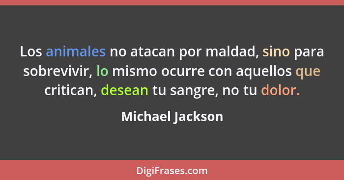 Los animales no atacan por maldad, sino para sobrevivir, lo mismo ocurre con aquellos que critican, desean tu sangre, no tu dolor.... - Michael Jackson