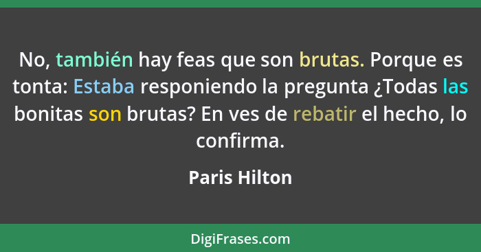 No, también hay feas que son brutas. Porque es tonta: Estaba responiendo la pregunta ¿Todas las bonitas son brutas? En ves de rebatir e... - Paris Hilton