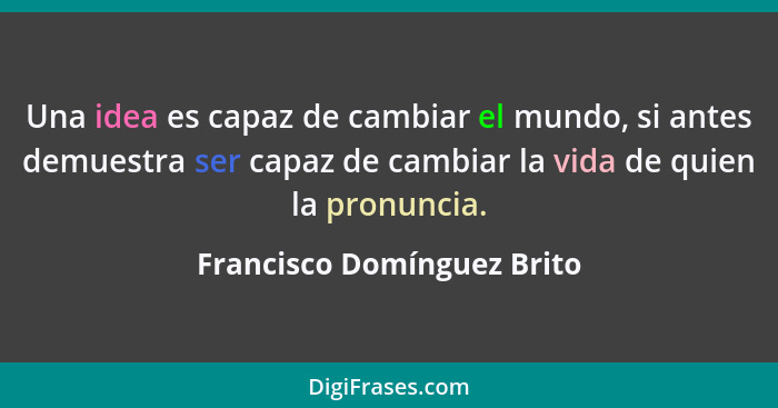 Una idea es capaz de cambiar el mundo, si antes demuestra ser capaz de cambiar la vida de quien la pronuncia.... - Francisco Domínguez Brito