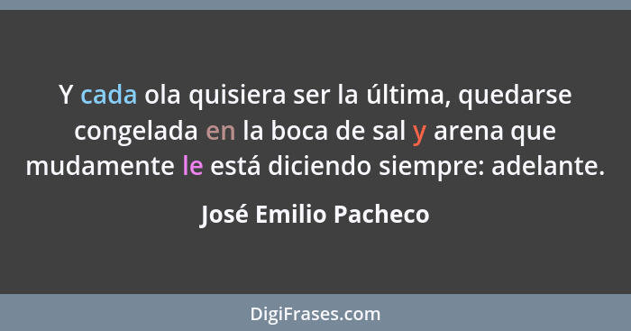 Y cada ola quisiera ser la última, quedarse congelada en la boca de sal y arena que mudamente le está diciendo siempre: adelante... - José Emilio Pacheco