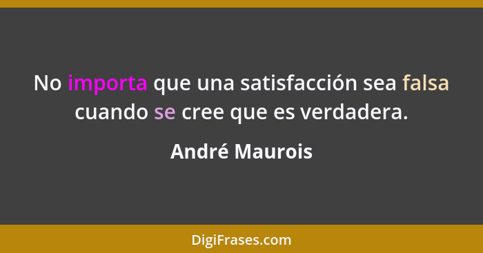 No importa que una satisfacción sea falsa cuando se cree que es verdadera.... - André Maurois