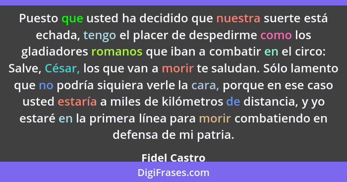 Puesto que usted ha decidido que nuestra suerte está echada, tengo el placer de despedirme como los gladiadores romanos que iban a comb... - Fidel Castro