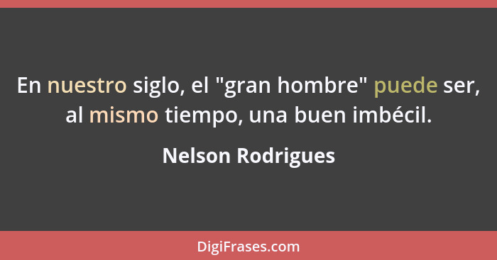 En nuestro siglo, el "gran hombre" puede ser, al mismo tiempo, una buen imbécil.... - Nelson Rodrigues