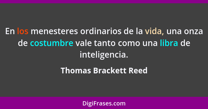 En los menesteres ordinarios de la vida, una onza de costumbre vale tanto como una libra de inteligencia.... - Thomas Brackett Reed