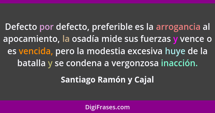 Defecto por defecto, preferible es la arrogancia al apocamiento, la osadía mide sus fuerzas y vence o es vencida, pero la mod... - Santiago Ramón y Cajal