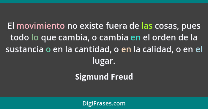 El movimiento no existe fuera de las cosas, pues todo lo que cambia, o cambia en el orden de la sustancia o en la cantidad, o en la ca... - Sigmund Freud