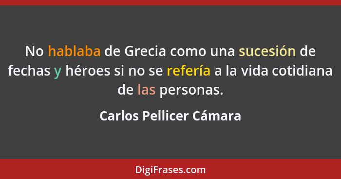 No hablaba de Grecia como una sucesión de fechas y héroes si no se refería a la vida cotidiana de las personas.... - Carlos Pellicer Cámara