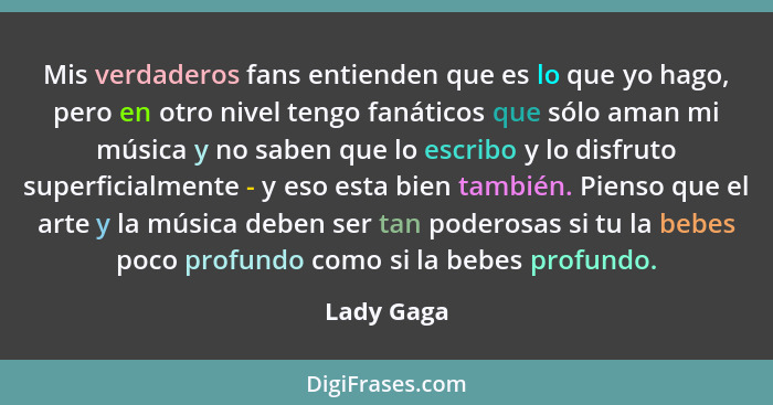 Mis verdaderos fans entienden que es lo que yo hago, pero en otro nivel tengo fanáticos que sólo aman mi música y no saben que lo escribo... - Lady Gaga