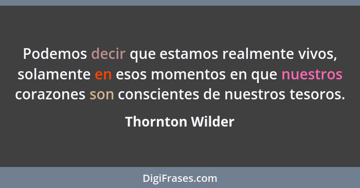 Podemos decir que estamos realmente vivos, solamente en esos momentos en que nuestros corazones son conscientes de nuestros tesoros.... - Thornton Wilder