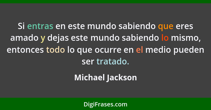 Si entras en este mundo sabiendo que eres amado y dejas este mundo sabiendo lo mismo, entonces todo lo que ocurre en el medio pueden... - Michael Jackson