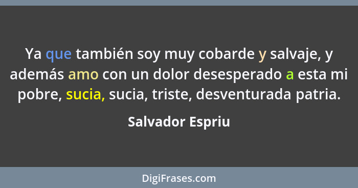 Ya que también soy muy cobarde y salvaje, y además amo con un dolor desesperado a esta mi pobre, sucia, sucia, triste, desventurada... - Salvador Espriu