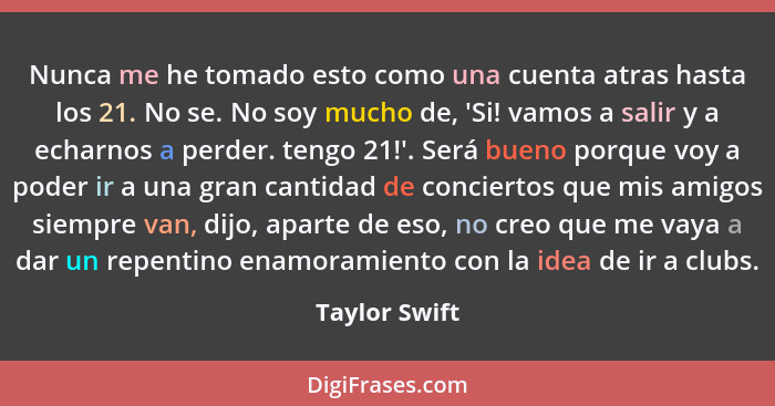 Nunca me he tomado esto como una cuenta atras hasta los 21. No se. No soy mucho de, 'Si! vamos a salir y a echarnos a perder. tengo 21!... - Taylor Swift