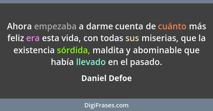 Ahora empezaba a darme cuenta de cuánto más feliz era esta vida, con todas sus miserias, que la existencia sórdida, maldita y abominabl... - Daniel Defoe