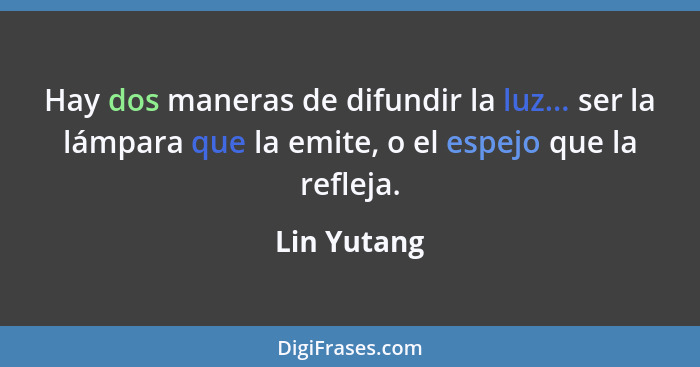 Hay dos maneras de difundir la luz... ser la lámpara que la emite, o el espejo que la refleja.... - Lin Yutang